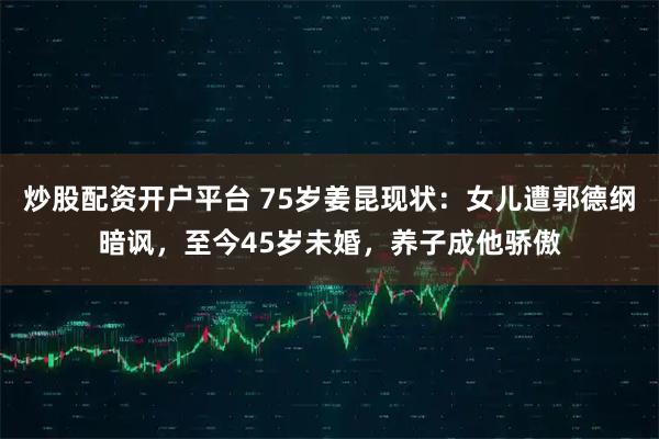 炒股配资开户平台 75岁姜昆现状：女儿遭郭德纲暗讽，至今45岁未婚，养子成他骄傲