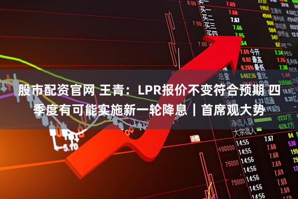 股市配资官网 王青：LPR报价不变符合预期 四季度有可能实施新一轮降息｜首席观大势