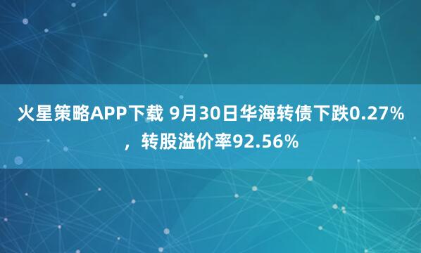 火星策略APP下载 9月30日华海转债下跌0.27%,转股溢价率92.56%