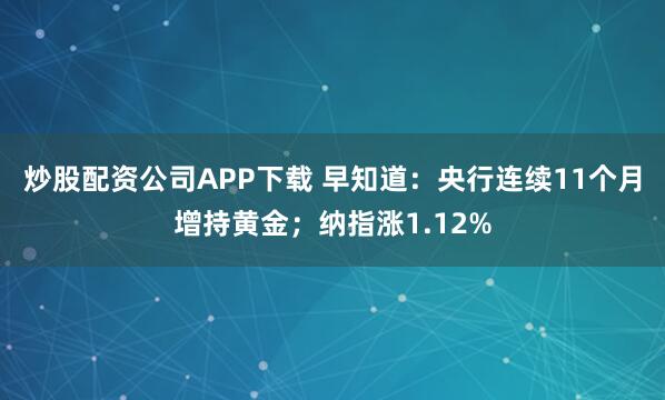 炒股配资公司APP下载 早知道：央行连续11个月增持黄金；纳指涨1.12%