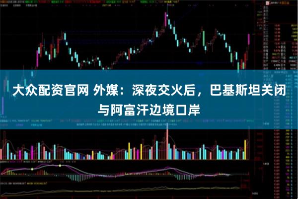 大众配资官网 外媒:深夜交火后,巴基斯坦关闭与阿富汗边境口岸