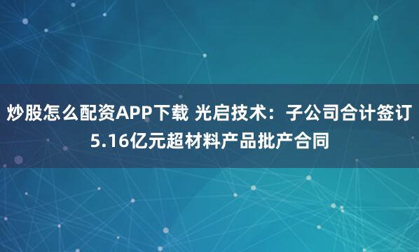 炒股怎么配资APP下载 光启技术：子公司合计签订5.16亿元超材料产品批产合同