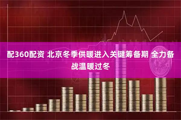 配360配资 北京冬季供暖进入关键筹备期 全力备战温暖过冬