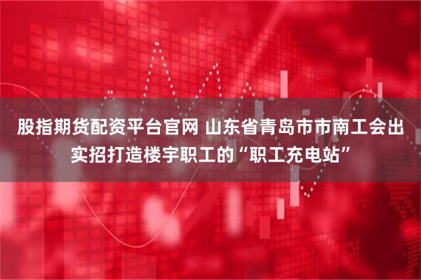 股指期货配资平台官网 山东省青岛市市南工会出实招打造楼宇职工的“职工充电站”