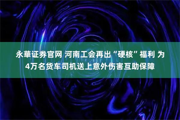 永華证券官网 河南工会再出“硬核”福利&#32;为4万名货车司机送上意外伤害互助保障
