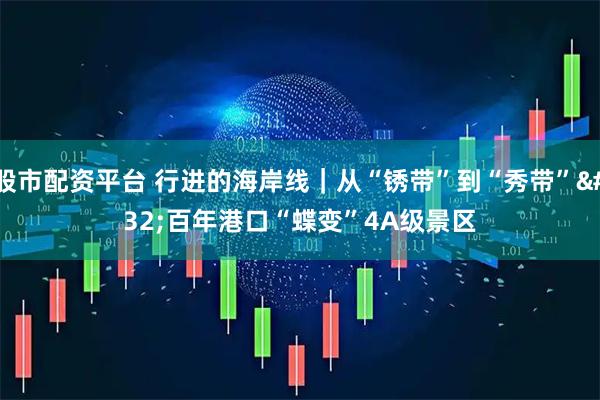 股市配资平台 行进的海岸线｜从“锈带”到“秀带”&#32;百年港口“蝶变”4A级景区