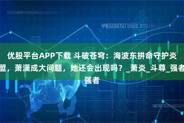 优股平台APP下载 斗破苍穹：海波东拼命守护炎盟，萧潇成大问题，她还会出现吗？_萧炎_斗尊_强者