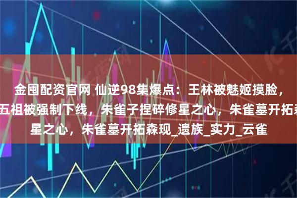 金囤配资官网 仙逆98集爆点：王林被魅姬摸脸，司徒南复活，愣头青五祖被强制下线，朱雀子捏碎修星之心，朱雀墓开拓森现_遗族_实力_云雀
