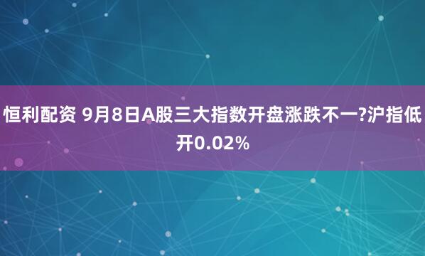 恒利配资 9月8日A股三大指数开盘涨跌不一?沪指低开0.02%