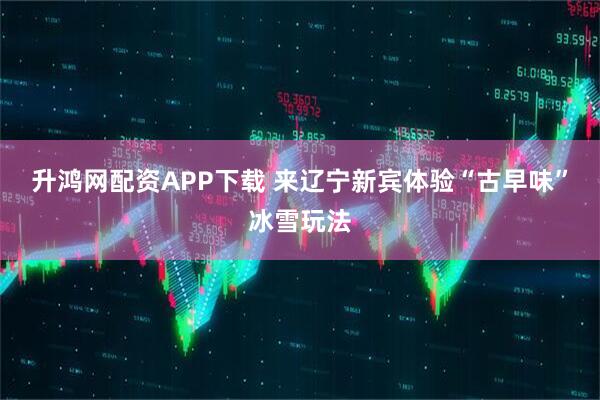 升鸿网配资APP下载 来辽宁新宾体验“古早味”冰雪玩法