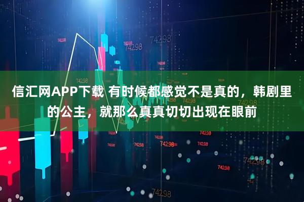 信汇网APP下载 有时候都感觉不是真的，韩剧里的公主，就那么真真切切出现在眼前