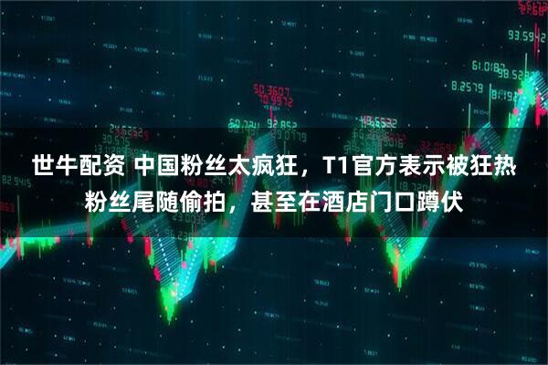世牛配资 中国粉丝太疯狂，T1官方表示被狂热粉丝尾随偷拍，甚至在酒店门口蹲伏
