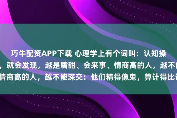 巧牛配资APP下载 心理学上有个词叫：认知操控（当你接触的人越多，就会发现，越是嘴甜、会来事、情商高的人，越不能深交：他们精得像鬼，算计得比谁都狠）