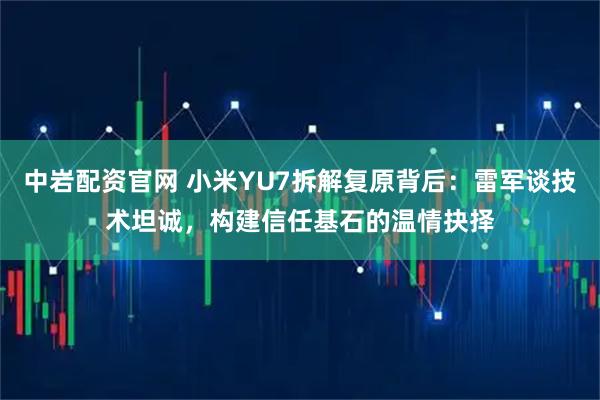 中岩配资官网 小米YU7拆解复原背后：雷军谈技术坦诚，构建信任基石的温情抉择