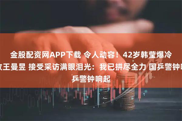 金股配资网APP下载 令人动容！42岁韩莹爆冷击败王曼昱 接受采访满眼泪光：我已拼尽全力 国乒警钟响起