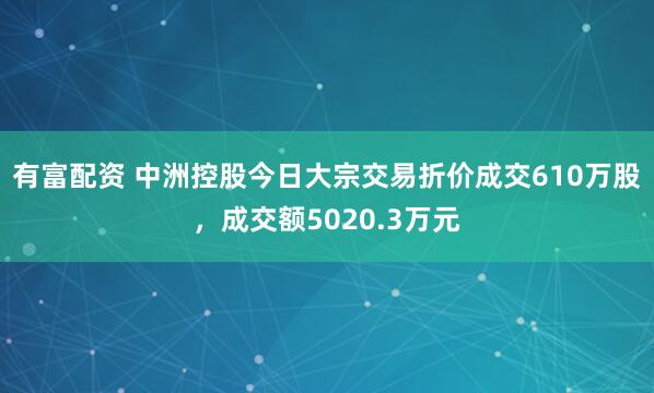 有富配资 中洲控股今日大宗交易折价成交610万股，成交额5020.3万元