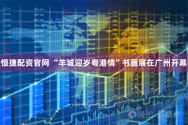 恒捷配资官网 “羊城迎岁粤港情”书画展在广州开幕