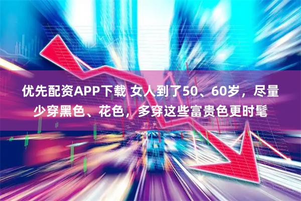 优先配资APP下载 女人到了50、60岁，尽量少穿黑色、花色，多穿这些富贵色更时髦