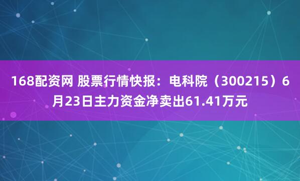 168配资网 股票行情快报：电科院（300215）6月23日主力资金净卖出61.41万元