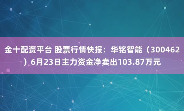 金十配资平台 股票行情快报：华铭智能（300462）6月23日主力资金净卖出103.87万元