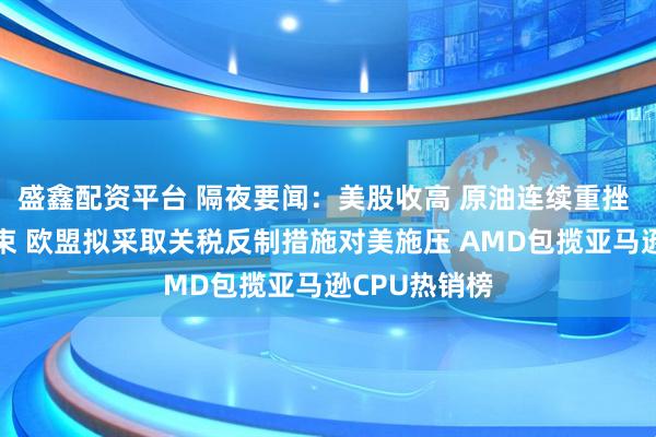 盛鑫配资平台 隔夜要闻：美股收高 原油连续重挫 伊以战争结束 欧盟拟采取关税反制措施对美施压 AMD包揽亚马逊CPU热销榜