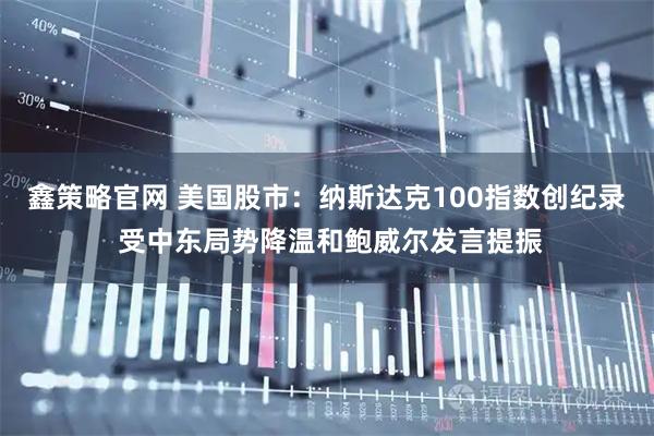 鑫策略官网 美国股市：纳斯达克100指数创纪录 受中东局势降温和鲍威尔发言提振