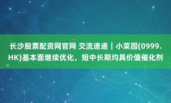 长沙股票配资网官网 交流速递｜小菜园(0999.HK)基本面继续优化，短中长期均具价值催化剂