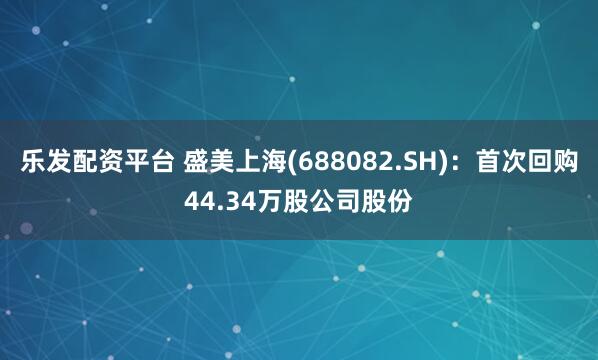 乐发配资平台 盛美上海(688082.SH)：首次回购44.34万股公司股份