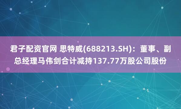 君子配资官网 思特威(688213.SH)：董事、副总经理马伟剑合计减持137.77万股公司股份