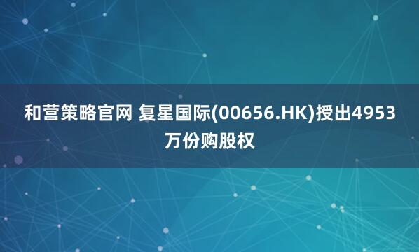 和营策略官网 复星国际(00656.HK)授出4953万份购股权