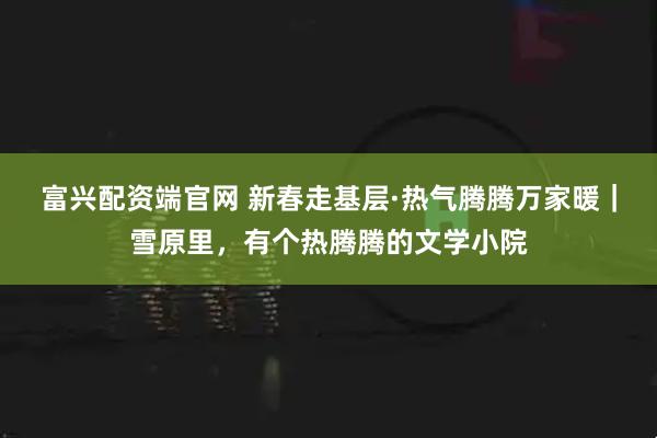 富兴配资端官网 新春走基层·热气腾腾万家暖｜雪原里，有个热腾腾的文学小院