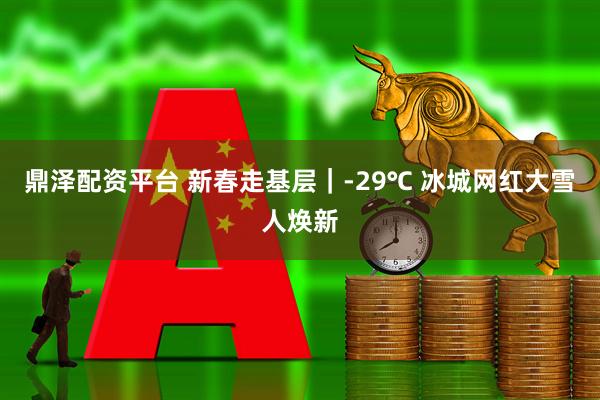 鼎泽配资平台 新春走基层｜-29℃ 冰城网红大雪人焕新