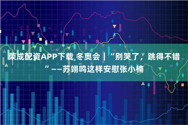 荣成配资APP下载 冬奥会｜“别哭了，跳得不错”——苏翊鸣这样安慰张小楠