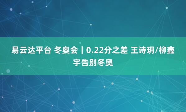 易云达平台 冬奥会｜0.22分之差 王诗玥/柳鑫宇告别冬奥