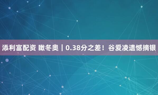 添利富配资 瞰冬奥｜0.38分之差！谷爱凌遗憾摘银