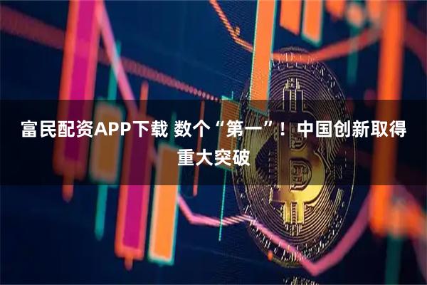 富民配资APP下载 数个“第一”！中国创新取得重大突破