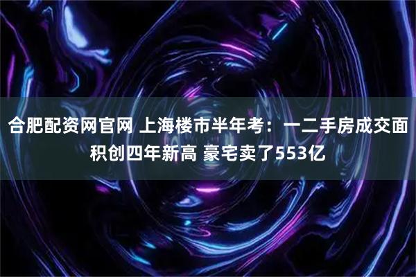 合肥配资网官网 上海楼市半年考：一二手房成交面积创四年新高 豪宅卖了553亿