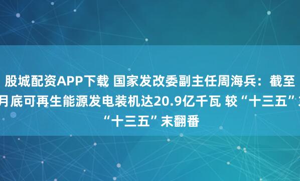 股城配资APP下载 国家发改委副主任周海兵：截至今年5月底可再生能源发电装机达20.9亿千瓦 较“十三五”末翻番