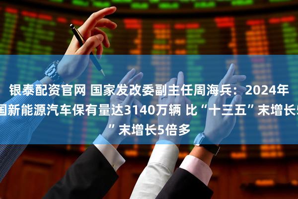 银泰配资官网 国家发改委副主任周海兵：2024年末全国新能源汽车保有量达3140万辆 比“十三五”末增长5倍多