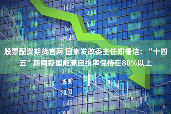 股票配资期货官网 国家发改委主任郑栅洁：“十四五”期间我国能源自给率保持在80%以上
