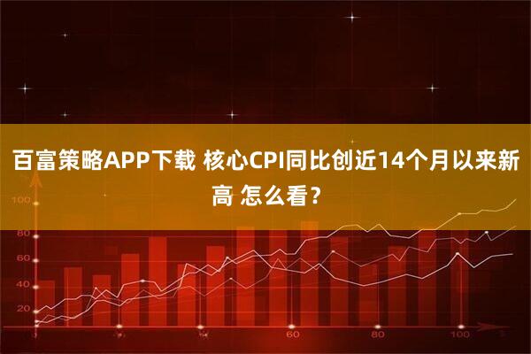 百富策略APP下载 核心CPI同比创近14个月以来新高 怎么看？
