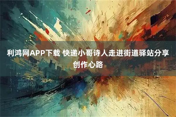 利鸿网APP下载 快递小哥诗人走进街道驿站分享创作心路