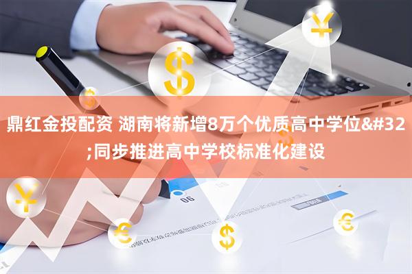 鼎红金投配资 湖南将新增8万个优质高中学位 同步推进高中学校标准化建设