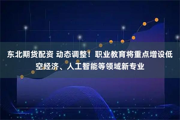 东北期货配资 动态调整！职业教育将重点增设低空经济、人工智能等领域新专业