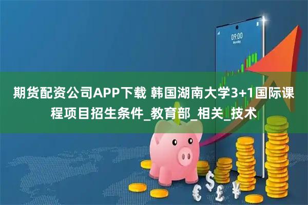 期货配资公司APP下载 韩国湖南大学3+1国际课程项目招生条件_教育部_相关_技术