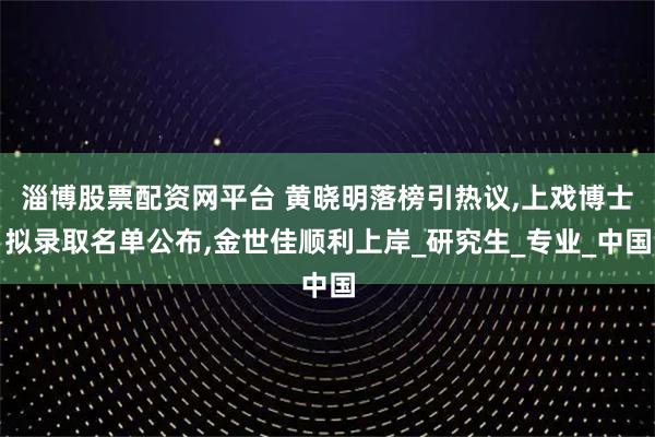 淄博股票配资网平台 黄晓明落榜引热议,上戏博士拟录取名单公布,金世佳顺利上岸_研究生_专业_中国