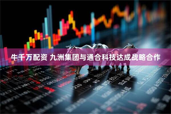 牛千万配资 九洲集团与通合科技达成战略合作