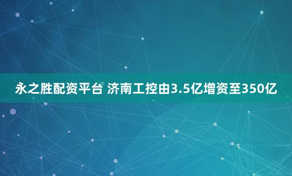 永之胜配资平台 济南工控由3.5亿增资至350亿