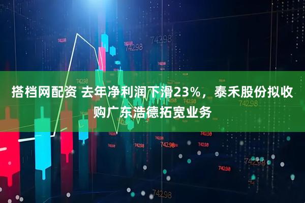 搭档网配资 去年净利润下滑23%，泰禾股份拟收购广东浩德拓宽业务