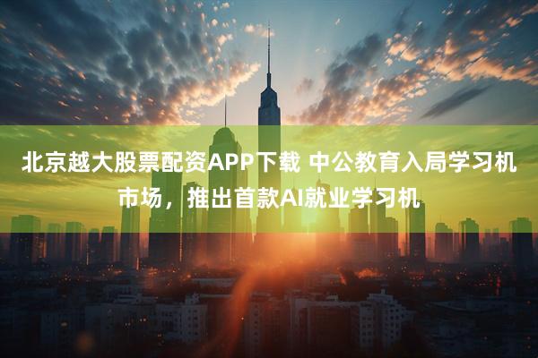 北京越大股票配资APP下载 中公教育入局学习机市场，推出首款AI就业学习机